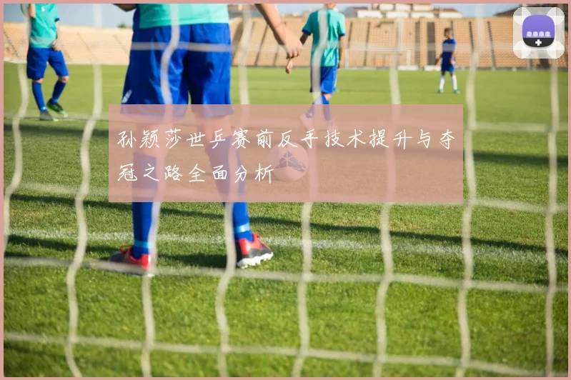 孙颖莎世乒赛前反手技术提升与夺冠之路全面分析