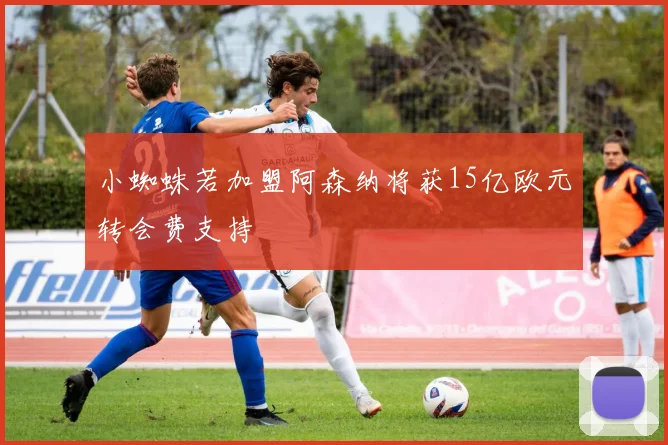 小蜘蛛若加盟阿森纳将获15亿欧元转会费支持