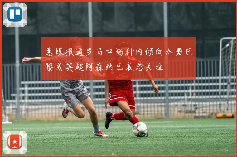 意媒报道罗马中场科内倾向加盟巴黎或英超阿森纳已表态关注