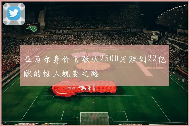 亚马尔身价飞涨从2500万欧到22亿欧的惊人蜕变之路