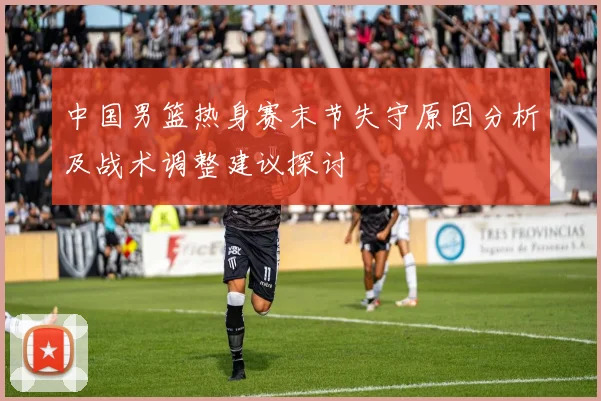 中国男篮热身赛末节失守原因分析及战术调整建议探讨