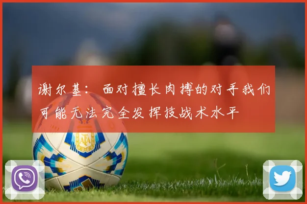 谢尔基：面对擅长肉搏的对手我们可能无法完全发挥技战术水平